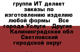 группа ИТ делает заказы по изготовлению изделию любой формы  - Все города Услуги » Другие   . Калининградская обл.,Светловский городской округ 